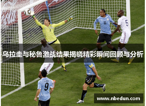 乌拉圭与秘鲁激战结果揭晓精彩瞬间回顾与分析