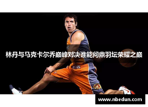 林丹与马克卡尔乔巅峰对决谁能问鼎羽坛荣耀之巅 林丹与马克卡尔乔巅峰对决谁能问鼎羽坛荣耀之巅