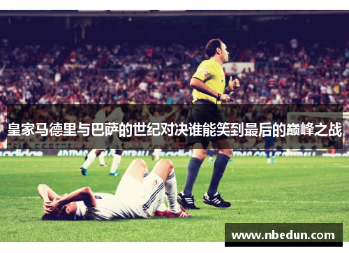 皇家马德里与巴萨的世纪对决谁能笑到最后的巅峰之战