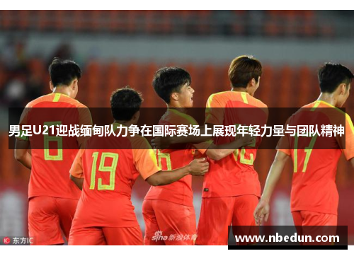 男足U21迎战缅甸队力争在国际赛场上展现年轻力量与团队精神